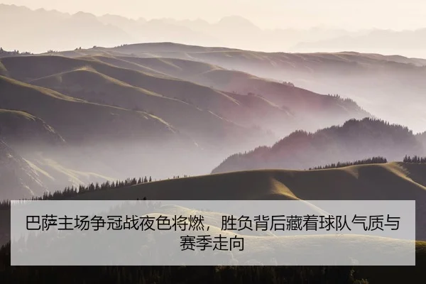 巴萨主场争冠战夜色将燃，胜负背后藏着球队气质与赛季走向