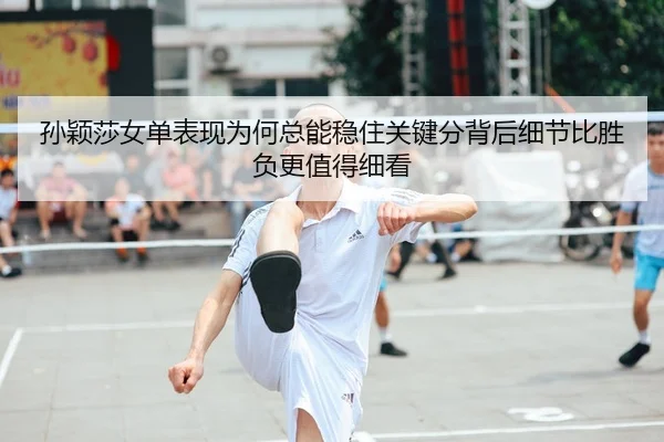 孙颖莎女单表现为何总能稳住关键分背后细节比胜负更值得细看