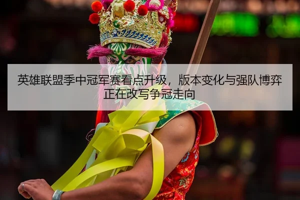 英雄联盟季中冠军赛看点升级，版本变化与强队博弈正在改写争冠走向